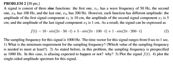 PROBLEM 2 150 pts.] A signal is consist of three sine functions: the first one, , has a wave frequency of 50 Hz, the second one, 2, has 100 Hz, and the last one, r3, has 200 Hz. However, each function has different amplitude: the amplitude of the first signal component x! is 10 cm, the amplitude of the second signal component xi s 5 cm; and the amplitude of the last signal component t3 is 1 cm. As a result, the signal can be expressed as f(t) 10-sin(2n . 50 . t) + 5 . Sin(2n . 100 . t) + 1 . sin(2π . 200 . t) The sampling frequency for this signal is 1000 Hz. The time vector for this signal ranges from 0 sec to 1 sec. 1) What is the minimum requirement for the sampling frequency? (Which value of the sampling frequency is needed to meet at least?). 2) As stated before, in this problem, the sampling frequency is prespecified as 1000 Hz. In this case, is aliasing expected to happen or not? why? 3) Plot the signal f(t). 4) plot the single-sided amplitude spectrum for this signal.