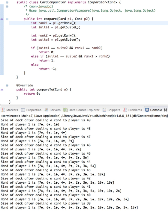 static class CardComparator implements Comparator<Card> [ /* (non-Javadoc) * @see java.util.comparator#compare(java.Lang.Object, java.lang.0bject) public int compare(Card p1, Card p2) 1 int rank1-p1.getRank; int suite1 p1.getSuite; int rank2-p2.getRank; int suite2 p2.getSuiteO); if (suitel suite2 & rank1rank2) else if (suitelsuite2 && rank1 > rank2) return 0; return 1; return -1; else @Override public int compareTo(Card o) £ return 0; R Markers画Properties Servers膼Data Source Explorer RS Snippets , problems console X <terminated> Main (2) [Java Application] /Library/Java/JavaVirtualMachines/jdk1.8.0_151.jdk/Contents/Home/bin/j Size of deck after dealing a card to player is 49 Hand of player 1 is [7*, 6+, 1+] Size of deck after dealing a card to player is 48 Hand of player 1 is [7*, 6+, 1e, 4] Size of deck after dealing a card to player is 47 Hand of player 1 is [7*, 6+, 1e, 4v, 2»] Size of deck after dealing a card to player is 46 Hand of player 1 is [7*, 6+, 1e, 4v, 2», 2 ] Size of deck after dealing a card to player is 45 Hand of player 1 is [7*, 6+, 1*, 4v, 2v, 2*, 3»] Size of deck after dealing a card to player is 44 Hand of player 1 is [7*, 6+, 1e, 4», 2v, 2*, 3*, 5] Size of deck after dealing a card to player is 43 Hand of player 1 is [7a, 6+, le, 4. , 2., 24, 3, 54, 10.] Size of deck after dealing a card to player is 42 Hand of player 1 is [7a, 6+, le, 4v, 2., 24, 34, 54, 10v, 104] Size of deck after dealing a card to player is 41 Hand of player 1 is [7*, 6+, 1*, 4v, 2v, 2*, 3*, 5*, 10v, 10*, 2e] Size of deck after dealing a card to player is 40 Hand of player 1 is [7*, 6+, 1e, 4v, 2v, 2*, 3*, 5*, 10v, 10*, 2*, 3+] Size of deck after dealing a card to player is 39 Hand of player 1 is [7*, 6+, 1*, 4v, 2v, 2*, 3*, 5*, 10v, 10*, 2*, 3+, 13+]