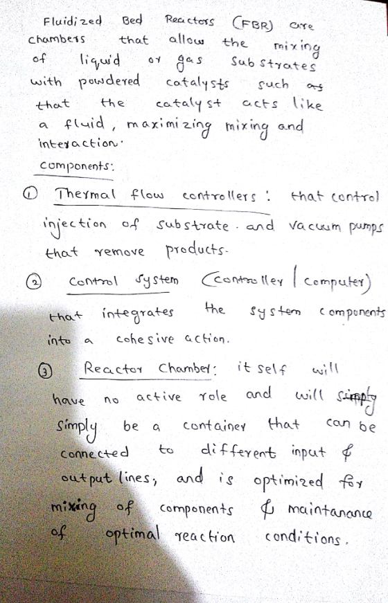 Fluidi zed chambes Reactoss FBR ) ere that allou the iin a S Sub Styates u ith pow deγed catalysts Such orf cataly st acts like that the a fid, m aximi zing mixing and inteiaction c om ponents: O Theymal F contoersthat control injection of Sub strate and Vacuum pumps that removeProducts Ctsl ystem that intearates into a Cohesive acion the ystem ompenents it self andwwill p React0γ Chambe( have no active Yole and Simply be a containe that can be Conne cted to diFferent input out put lines, and optmed mixing Components optimal rea c tion onditions
