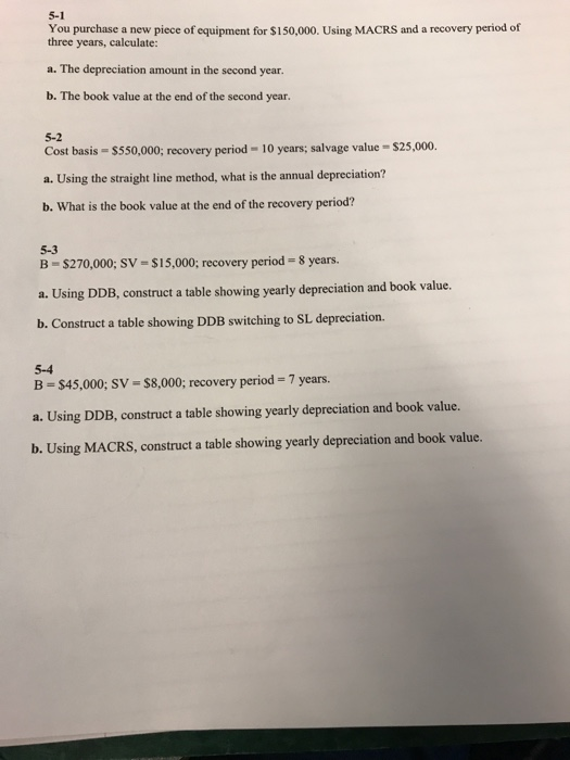 5-1 You purchase a new piece of equipment for $150,000. Using MACRS and a recovery period of three years, calculate: a. The depreciation amount in the second year. b. The book value at the end of the second year. 5-2 Cost basis S550,000; recovery period-10 years; salvage value $25,000. a.Using the sraigh line method, what i he amual depreciation? b. What is the book value at the end of the recovery period? 5-3 B- $270,000; SV-$15,000; recovery period-8 years. a. Using DDB, construct a table showing yearly depreciation and book value. b. Construct a table showing DDB switching to SL depreciation. 5-4 B $45,000, SV-$8,000, recovery period 7 years. a. Using DDB, construct a table showing yearly depreciation and book value. b. Using MACRS, construct a table showing yearly depreciation and book value.