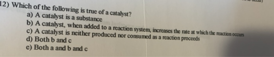 12) Which of the following is true of a catalyst? a) A catalyst is a substance b) A catalyst, when added to a reaction system