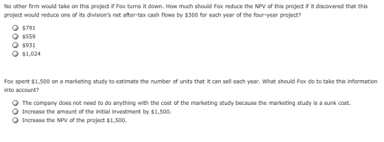 No other firm would take on this project if Fox turns it down. How much should Fox reduce the NPV of this project if it discovered that this project would reduce one of its divisions net after-tax cash flows by $300 for each year of the four-year project? O $791 O $559 O $931 O $1,024 Fox spent $1,500 on a marketing study to estimate the number of units that it can sell each year. What should Fox do to take this information into account? The company does not need to do anything with the cost of the marketing study because the marketing study is a sunk cost Increase the amount of the initial investment by $1,500. Increase the NPV of the project $1,500