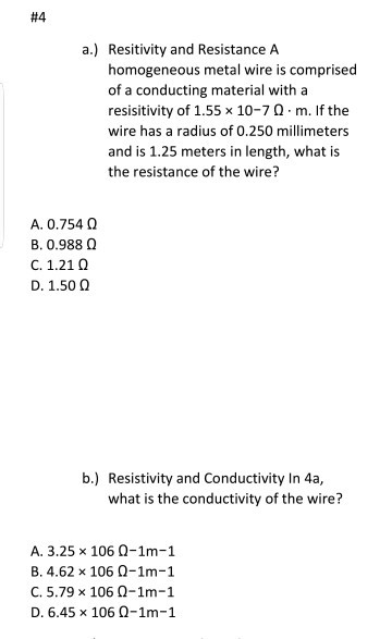 #4 a.) Resitivity and Resistance A homogeneous metal wire is comprised of a conducting material witha resistivity of 1.55 x 10-7 ? . m. If the wire has a radius of 0.250 millimeters and is 1.25 meters in length, what is the resistance of the wire? A. 0.754 ? B. 0.988 ? C. 1.21 ? D. 1.50 ? b.) Resistivity and Conductivity In 4a, what is the conductivity of the wire? A, 3.25 × 106 ?-1m-1 B. 4.62 x 106 0-1m-1 C. 5.79 x 106 ?-1m-1 D. 6.45 x 106 0-1m-1