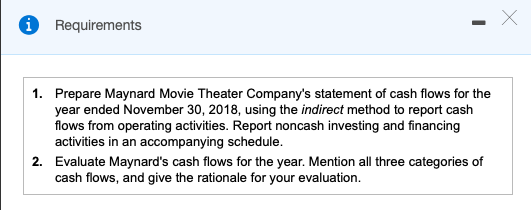 Requirements Х 1. Prepare Maynard Movie Theater Companys statement of cash flows for the year ended November 30, 2018, using