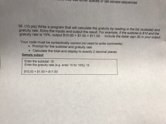 use elulel spaces or tab escape sequences 36. (10 pts) Write a program that will calculate the gratuity by reading in the bill (subtotal) and gratuity rate. Echo the inputs and output the result. For example, if the subtotal is $10 and the gratuity rate is 15%, output $10.00 + $1.50=$11.50 Include the dollar sign (s) in your output Your code must be syntactically correct (no need to write comments) Prompt for the subtotal and gratuity rate Calculate the total and display to exactly 2 decimal places Sample output Enter the subtotal: 10 Enter the gratuity rate (eg. enter 15 for 1596): 15 $10.00 + $1.50 = $11.50