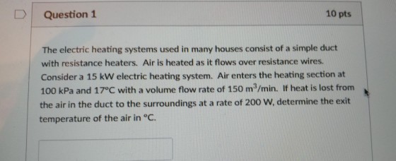 Question 1 10 pts The electric heating systems used in many houses consist of a simple duct with resistance heaters. Air is heated as it flows over resistance wires. Consider a 15 kW electric heating system. Air enters the heating section at 100 kPa and 17°C with a volume flow rate of 150 m3/min. If heat is lost from the air in the duct to the surroundings at a rate of 200 W, determine the exit temperature of the air in °C.
