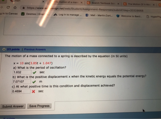 he motion of a mas, e × search Textbook Sol × \ e The Motion Of A Mas x \ > C o https://www.w ussign.net/web/Student/Assignment-Responses/submit?dep-203 Log in to manage 8668 Barcl... HyperPhy g in to Canvas Desmos I Grap Mail - Martin.Cort...Welcome to 23 points Previous Answers The motion of a mass connected to a spring is described by the equation (in SI units) x = 10 sin(3.85t + 1.047) a) What is the period of oscillation? 1.632 b) What is the positive displacement x when the kinetic energy equals the potential energy? 7.07107 m sec c) At what positive time is this condition and displacement achieved? 0.4694Xsec Submit Answer Save Progress