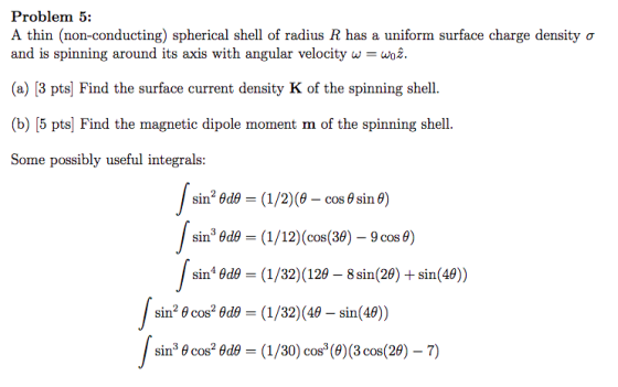 Problem 5: A thin (non-conducting) spherical shell of radius R has a uniform surface charge density ơ and is spinning around its axis with angular velocity wWo (a) [3 pts] Find the surface current density K of the spinning shell. (b) [5 pts] Find the magnetic dipole moment m of the spinning shell. Some possibly useful integrals: sin3 θd_ (1/12) (cos(39)-9 cos θ) sin θd_ (1/32)(129-8 sin(29) + sin(40)) sin2 θ cos2 θdθ = (1/32) (49-sin(49) sinecosade = (1/30)cos(9)(3cos(29-7)