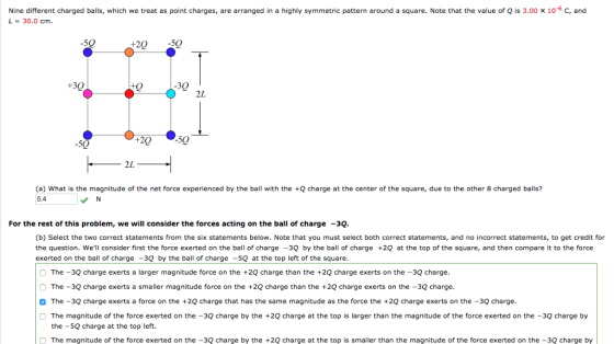 Nine different charged balls, which we treat as point charges, are arranged in a highly symmetric pattern around a square. Note that the value of Q is 3.00 x 10-6 c, and L-30.0 cm -50 20 50 +30 -30 2L -50 +20 50 2L (a) What is the magnitude of the net force experienced by the ball with the Qcharge at the center of the square, due to the other 8 charged balls? 5.4 For the rest of this problem, we will consider the forces acting on the ball of charge -3Q. (b) Select the two correct statements from the six statements below. Note that you must select both correct statements, and no incorrect statements, to get credit for the question. Well consider first the force exerted on the ball of charge -3Q by the ball of charge +20 at the top of the square, and then compare it to the force exerted on the ball of charge -30 bytheba of charge- at the top left of the square. The -3Q charge exerts a larger magnitude force on the +2Q charge than the +2Q charge exerts on the -3Q charge The -3Q charge exerts a smaller magnitude force on the +2Q charge than the +2Q charge exerts on the -30 charge. The-3Q charge exerts a force on the +2Q charge that has the same magnitude as the force the +2Q charge exerts on the -3Q charge The magnitude of the force exerted on the -3Q charge by the +2Q charge at the top is larger than the magnitude of the force exerted on the -3Q charge by the -5Q charge at the top left. The magnitude of the force exerted on the -3Q charge by the +2Q charge at the top is smaller than the magnitude of the force exerted on the -3Q charge by