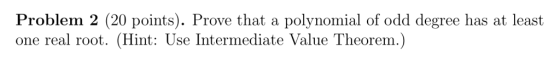 Problem 2 (20 points). Prove that a polynomial of odd degree has at least one real root. (Hint: Use Intermediate Value Theore