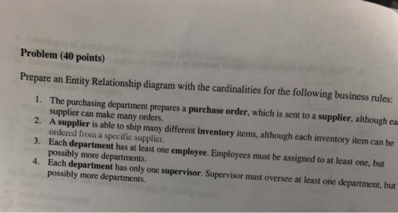 Problem (40 points) Prepare an Entity Relationship diagram with the cardinalities for the following business rules: 1. The purchasing department prepares a purchase order, which is sent to a supplier, although ea 2. A supplier is able to ship many different inventory items, although each inventory item can be 3. 4. Each department has only one supervisor. Supervisor must oversee at least one department, but supplier can make many orders. ordered from a specific supplier Each department has at least one employee. Employees must be assigned to at least one, but possibly more departments possibly more departments.