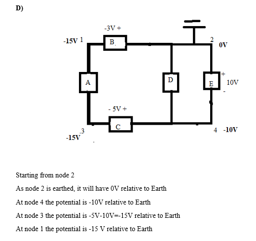 D) 15V 1 De □中 E 10V 4 -10V 15V Starting from node 2 As node 2 is earthed, it will have 0V relative to Earth At node 4 the potential is -10V relative to Earth At node 3 the potential is-5V-10V=-15V relative to Earth At node 1 the potential is -15 V relative to Earth