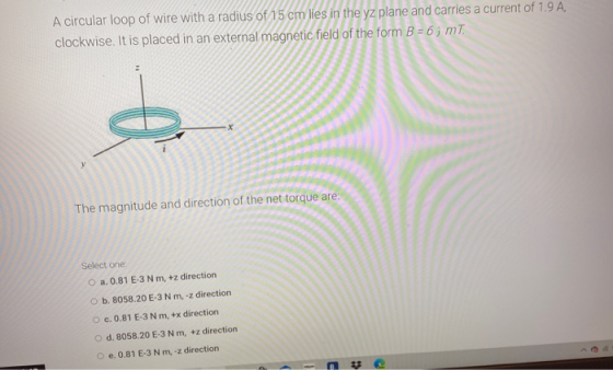 circular loop of wire with a radius of 15 cm lies in the yz plane and carries a current of 1.9 A clockwise. It is placed in a