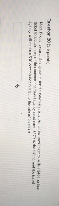 Question 20 (1.5 points) Identify one researchable question for the following issue: An online travel agency sells a $400 airline ticket to a customer; of this amount, the travel agency must remit $370 to the airline, and the travel agency will retain a $30 commission related to the sale of the ticket.