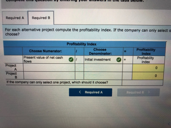 Required A Required B For each alternative project compute the profitability index. If the company can only select o choose? Profitability Index Choose Denominator Profitability Index Choose Numerator of net cashInitial investment Profitabilty flows index Project Project If the company can only select one project, which should it choose? Required A RequiredB>