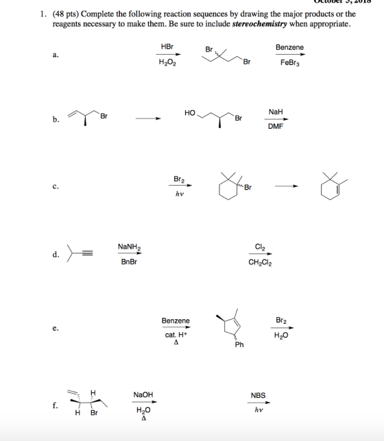 1. (48 pts) Complete the following reaction sequences by drawing the major products or the reagents necessary to make them. Be sure to include stereochemistry when appropriate. HBr Benzene FeBr3 HO NaH DMF hv NaNH2 2 BnBr CH2Cl2 Benzene Br2 cat. H+ H2o Ph NaOH NBS H Br H20 hv