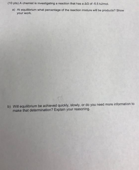 (10 pts) A chemist is investigating a reaction that has a ΔG。f-5.5 kJ/mol. a) At equilibrium what percentage of the reaction mixture will be products? Show your work. b) Will equilibrium be achieved quickly, slowly, or do you need more information to make that determination? Explain your reasoning