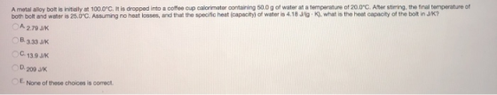 A metal alloy bolt is initially at 100.0°C. It is dropped into a coffee cup calorimeter containing 500 g of water at a temper