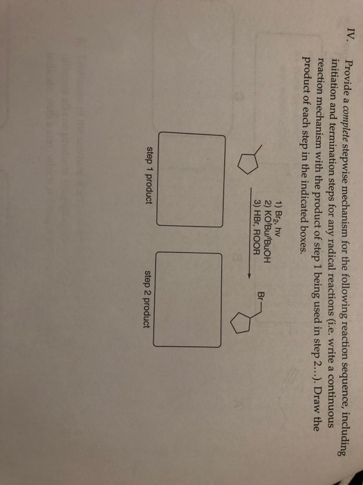 IV. Provide a complete stepwise mechanism for the following reaction sequence, including initiation and termination steps for any radical reactions (i.e. write a continuous reaction mechanism with the product of step 1 being used in step 2.... Draw the product of each step in the indicated boxes. 1) Br2, hv 2) KO Bu/BuOH 3) HBr, ROOR Br step 1 product step 2 product