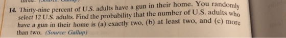 14. Thirty-nine percent of U.S. adults have a gun in their home. You rando select 12 U.S. adults. Find the probability that the number of U.S. adults who have a gun in their home is (a) exactly two, (b) at least two, and (c) mor than two. (Source: Gallup)