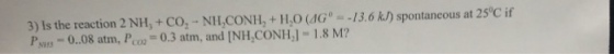 3) Is the reaction 2 NH, + C02-NILCONH, + H,O (dG--/3. 6 h/) spontaneous at 25°C if PS-0.08 atm, Pco 0.3 atm, and [NH,CONH, 1.8 M?