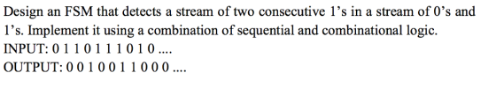 Design an FSM that detects a stream of two consecutive 1s in a stream of 0s and ls. Implement it using a combination of sequential and combinational logic. INPUT: 01 1 0 1 1 1 0 1 0 OUTPUT: 0 0 1 0 0 1 1 0 0 0