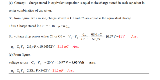 (c) Concept charge stored in equivalent capacitor is equal to the charge stored in each capacitor in series combination of capacitor. So, from figure, we can see, charge stored in C1 and C6 are equal to the equivalent charge. Thus, Charge stored in C 3.18 uF-q So, voltage drop across either Cl or C6- V-V,63.6C 1097V1v Ans. (e) From figure, voltage across C2-V2 -20 V - 10.97 V- 9.03 Volt Ans.