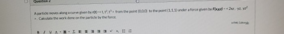 Question 2 A particle moves along a curve given by r(t)-et,t2t> from the point(0,0,0) to the point (1.1.1) under a force give