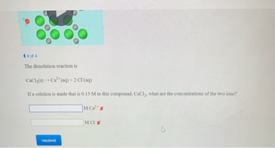 4 of 4 The dissolution reaction is CaCl2(8) Ca? aq) + 2 Cl(aq) If a solution is made that is 0.15 M in this compound, CaCly,
