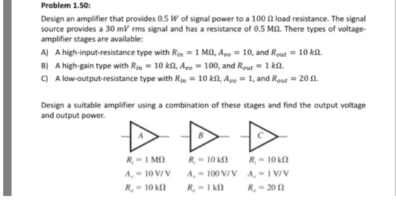 Problem 1.50 Design an amplifier that provides 0.5 W of signal power to a 100 Ω load resistance. The signal source provides a 30 mV rms signal and has a resistance of 0.5 M2. There types of voltage- amplifier stages are available: A) A high-input-resistance type with Ri: 1 Mn, Avo-: 10, and Rout-: 10 kn B) A high-gain type with Rin 10 k2, Apo-100, and Rout 1 k2. C) A low-output-resistance type with Rin 10 kn, Avo 1, and Rout 2012. Design a suitable amplifier using a combination of these stages and find the output voltage and output power