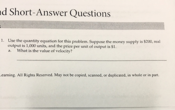 d Short-Answer Questions 1. U se the quantity equation for this problem. Suppose the money supply is $200, real output is 1,000 units, and the price per unit of output is $1. a. What is the value of velocity? earning. All Rights Reserved. May not be copied, scanned, or duplicated, in whole or in part.