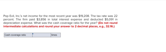 Pop Evil, Inc.s net income for the most recent year was $19,208. The tax rate was 22 percent. The firm paid $3,856 in total interest expense and deducted $5,091 in depreciation expense. What was the cash coverage ratio for the year? (Do not round intermediate calculations and round your answer to 2 decimal places, e.g., 32.16.) Cash coverage ratio times