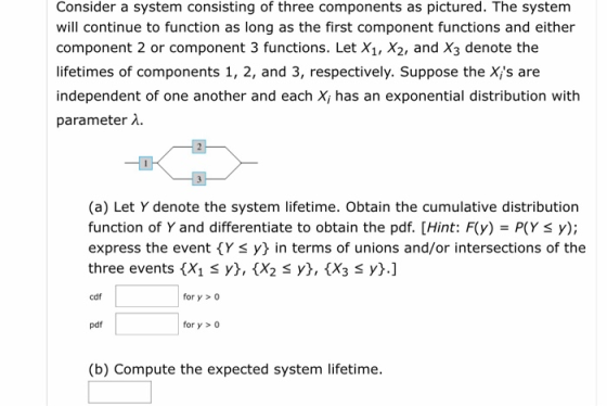 Consider a system consisting of three components as pictured. The system will continue to function as long as the first component functions and either component 2 or component 3 functions. Let X1, X2, and X3 denote the lifetimes of components 1, 2, and 3, respectively. Suppose the Xis are independent of one another and each X, has an exponential distribution with parameter λ. (a) Let Y denote the system lifetime. Obtain the cumulative distribution function of Y and differentiate to obtain the pdf. [Hint: F(y) P(Y S y); express the event Y S y} in terms of unions and/or intersections of the three events X1 y\, {X2 3 y), {X3 S yj.] cdf for y>o pdf for y>0 (b) Compute the expected system lifetime.