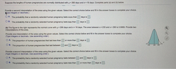 Suppose the lengths of human pregnancies are normally distributed with = 266 days and a = 16 days. Complete parts (a) and (b)