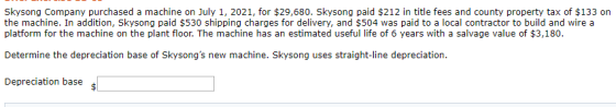 Skysong Company purchased a machine on July 1, 2021, for $29,680. Skysong paid $212 in title fees and county property tax of