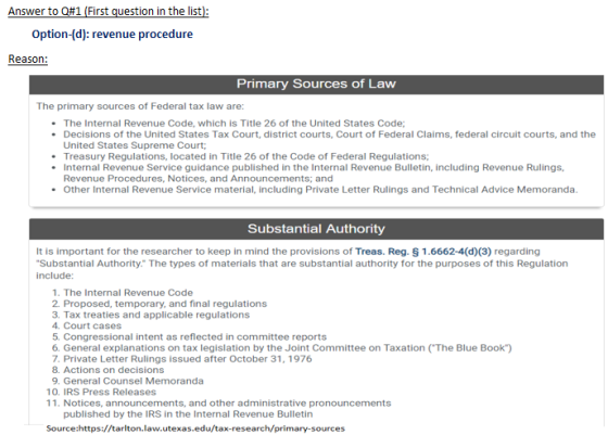 Answer to Q#1 (First question in the list Option-(d): revenue procedure Reason: Primary Sources of Law The primary sources of Federal tax law are: . The Internal Revenue Code, which is Title 26 of the United States Code . Decisions of the United States Tax Court, district courts, Court of Federal Claims, federal circuit courts, and the United States Supreme Court; Treasury Regulations, located in Title 26 of the Code of Federal Regulations; . Internal Revenue Service guidance published in the Internal Revenue Bulletin, including Revenue Rulings, Revenue Procedures, Notices, and Announcements; and Other Internal Revenue Service material, including Private Letter Rulings and Technical Advice Memoranda. . Substantial Authority It is important for the researcher to keep in mind the provisions of Treas. Reg. § 1.6662-4(d)(3) regarding Substantial Authority. The types of materials that are substantial authority for the purposes of this Regulation include 1. The Internal Revenue Code 2. Proposed, temporary, and final regulations 3. Tax treaties and applicable regulations 4. Court cases 5. Congressional intent as reflected in committee reports 6. General explanations on tax legislation by the Joint Committee on Taxation (The Blue Book) 7. Private Letter Rulings issued after October 31, 1976 8. Actions on decisions 9. General Counsel Memoranda 10. IRS Press Releases 11. Notices, announcements, and other administrative pronouncements published by the IRS in the Internal Revenue Bulletin Source:https://tarlton.law.utexas.edu/tax-research/primary-sources