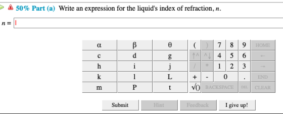 > Δ 50% Part (a) Write an expression for the liquids index of refraction, n. n= HOME 0 Submit I give up!