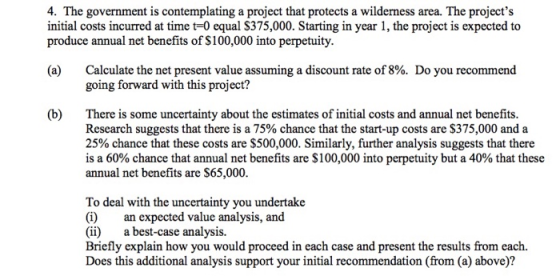 4. The government is contemplating a project that protects a wilderness area. The projects initial costs incurred at time t-0 equal S375,000. Starting in year 1, the project is expected to produce annual net benefits of S100,000 into perpetuity (a) Calculate the net present value assuming a discount rate of 8%. Do you recommend going forward with this project? (b)There is some uncertainty about the estimates of initial costs and annual net benefits Research suggests that there is a 75% chance that the start-up costs are $375,000 and a 25% chance that these costs are $500,000. Similarly, further analysis suggests that there is a 60% chance that annual net benefits are $100,000 into perpetuity but a 40% that these annual net benefits are $65,000 To deal with the uncertainty you undertake (i) an expected value analysis, and (ii)a best-case analysis. Briefly explain how you would proceed in each case and present the results from each. Does this additional analysis support your initial recommendation (from (a) above)?