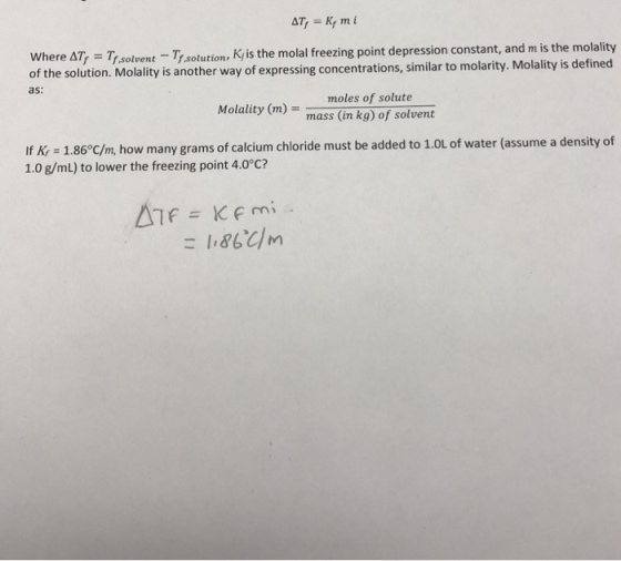 Where Ar, = Tf,solvert-T, s of the solution. Molality is another way of expressing concentrations, similar to molarity ,-7r.solvert-T7,solution, K, is the molal freezing point depression constant, and mis the molality as: Molality (m)mass (in kg) of solvent If Kr = 1.86°C/m, how many grams of calcium chloride must be added to 1.0L of water (assume a density of 1.0 g/mL) to lower the freezing point 4.0°C?