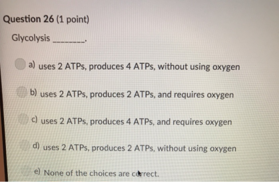 Question 26 (1 point) Glycolysis a) uses 2 ATPs, produces 4 ATPs, without using oxygen b) uses 2 ATPs, produces 2 ATPs, and requires oxygen c) uses 2 ATPs, produces 4 ATPs, and requires oxygen d) uses 2 ATPs, produces 2 ATPs, without using oxygen e) None of the choices are coérect.