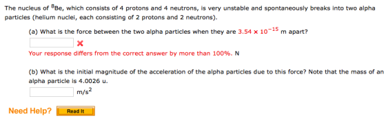 The nucleus of BBe, which consists of 4 protons and 4 neutrons, is very unstable and spontaneously breaks into two alpha particles (helium nuclei, each consisting of 2 protons and 2 neutrons) (a) What is the force between the two alpha particles when they are 3.54 x 10-15 m apart? Your response differs from the correct answer by more than 100%. N (b) What is the initial magnitude of the acceleration of the alpha particles due to this force? Note that the mass of an alpha particle is 4.0026 u Need Help? Read It