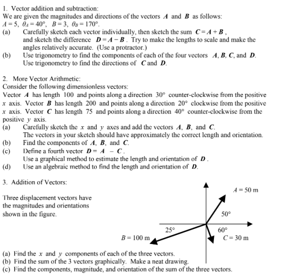 1. Vector addition and subtraction: We are given the magnitudes and directions of the vectors A and B as follows (a) Carefully sketch each vector individually, then sketch the sum C-A+B and sketch the difference D-A B. Try to make the lengths to scale and make the angles relatively accurate. (Use a protractor.) Use trigonometry to find the components of cach of the four vectors A, B, C, and D Use trigonometry to find the directions of Cand D (b) 2. More Vector Arithmetic Consider the following dimensionless vectors: Vector A has length 100 and points along a direction 30° counter-clockwise from the positive r axis. Vector B has length 200 and points along a direction 20° clockwise from the positive r axis. Vector C has length 75 and points along a direction 40° counter-clockwise from the positive y axis. (a) Carefully sketch the x and y axes and add the vectors A, B, and C. The vectors in your sketch should have approximately the correct length and orientation. (b) Find the components of A, B, and C. (c) Define a fourth vector D-A -C Use a graphical method to estimate the length and orientation of D (d)Use an algebraic method to find the length and orientation of D 3. Addition of Vectors A 50 m Ihree displacement vectors have the magnitudes and orientations shown in the figure 50° 60° B- 100 m C- 30 m (a) Find the x and y components of each of the three vectors (b) Find the sum of the 3 vectors graphically. Make a neat drawing (c) Find the components, magnitude, and orientation of the sum of the three vectors