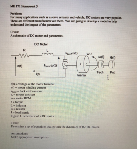 ME 171 Homework 3 Problem: For many applications such as a servo actuator and vehicle, DC motors are very popular. There are different manufacturer out there. You are going to develop a model to help understand the impact of the parameters. Given: A schematic of DC motor and parameters. DC Motor ?(t) ?(t) e(t) Tech Pot i(t) Inertia e(t) voltage at the motor terminal i(t) motor winding current kbemf back emf constant k torque constant ? = motor RPM t torque L inductor resistor J = load inertia Figure 1. Schematic of a DC motor Tasks: Determine a set of equations that govern the dynamics of the DC motor. Assumptions: Make appropriate assumptions.