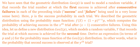 We have seen that the geometric distribution Geo(p) is used to model a random variable, X that records the trial number at which the first success isachieved after consecutive failures in each of the preceding trials (success and failure being used in a very loose sense here). Here, p is the success probability in each trial. We described the geometric distribution using the probability mass function: f(X)(1- p)*-1p, which computes the probability of achieving success in the xth trial after (x- 1) consecutive failures. Using this idea, let us define a new distribution Geo2(p), which models a random variable, Y that records the trial at which success is achieved for the second time. Derive an expression (in terms of p and y) for the probability mass function of the Geo2(p) distribution. In other words, what is the probability that second success is observed at the yth trial?