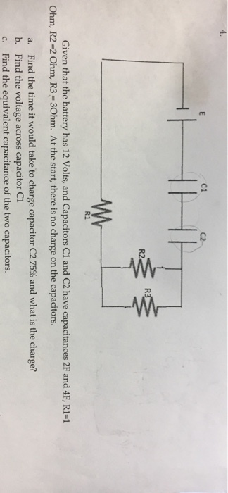4. C1 C2 R2 R1 Given that the battery has 12 Volts, and Capacitors C1 and C2 have capacitances 2F and 4F, R1-1 Ohm, R2 -2 Ohm, R3-30hm. At the start, there is no charge on the capacitors. a. Find the time it would take to charge capacitor C2 75% and what is the charge? b. Find the voltage across capacitor C1 c. Find the equivalent capacitance of the two capacitors.