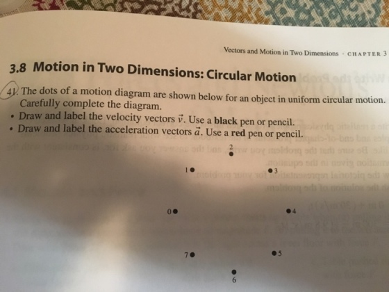 Vectors and Motion in Two Dimensions CHAPTER 3 3.8 Motion in Two Dimensions: Circular Motion 4. The dots of a motion diagram are shown below for an object in uniform circular motion. Daw a lae thveloeiy vectors i.Use a black pen or pencil. Carefully complete the diagram. Draw and label the acceleration vectors a. Use a red pen or pencil. ●3 ●4 05 7.