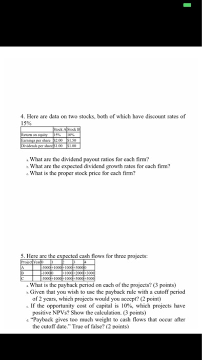 4. Here are data on two stocks, both of which have discount rates of 15% What are the dividend payout ratios for each firm? What are the expected dividend growth rates for each firm? What is the proper stock price for each firm? 5. Here are the expected cash flows for three projects What is the payback period on each of the projects? (3 points) Given that you wish to use the payback rule with a cutoff period of 2 years, which projects would you accept? (2 point) If the opportunity cost of capital is 10%, which projects have positive NPVs? Show the calculation. (3 points) 4Payback gives too much weight to cash flows that occur after the cutoff date. True of false? (2 points)