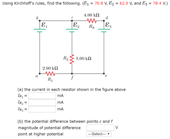 Using Kirchhoffs rules, find the following. (8,-708 ε2-62.0 V, and ε3-78.4 V. 4.00 kΩ Ka 3.00 kΩ 2.00 k2 (a) the current in each resistor shown in the figure above mA mA mA (b) the potential difference between points c and f magnitude of potential difference point at higher potential Select ▼