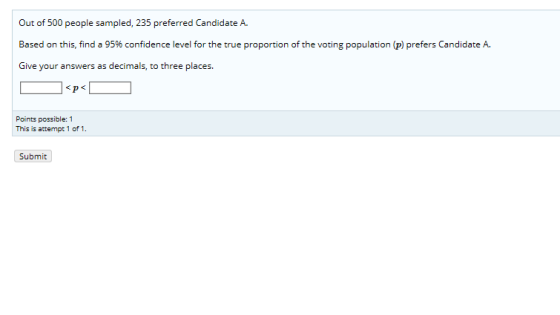 Out of 500 people sampled, 235 preferred Candidate A. Based on this, find a 95% confidence level for the true proportion of the voting population (P) prefers Candidate A. Give your answers as decimals, to three places <pく 20 Points possible:1