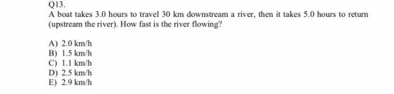 Q13. A boat takes 3.0 hours to travel 30 km downstream a river, then it takes 5.0 hours to return (upstream the river). How fast is the river flowing? A) 2.0 km/h B) 1.5 km/h C) 1.1 km/h D) 2.5 km/h E) 2.9 km/h